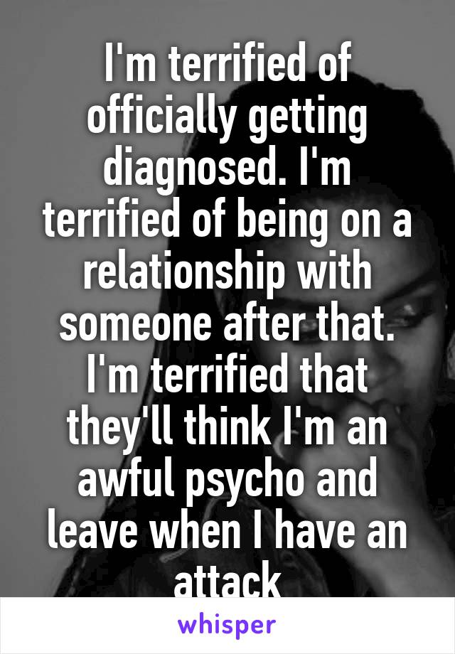 I'm terrified of officially getting diagnosed. I'm terrified of being on a relationship with someone after that. I'm terrified that they'll think I'm an awful psycho and leave when I have an attack