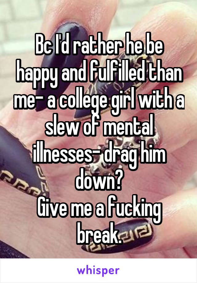 Bc I'd rather he be happy and fulfilled than me- a college girl with a slew of mental illnesses- drag him down?
Give me a fucking break.