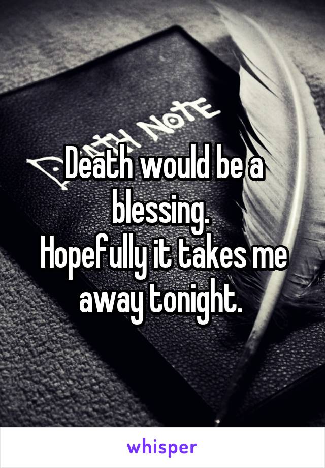 Death would be a blessing. 
Hopefully it takes me away tonight. 