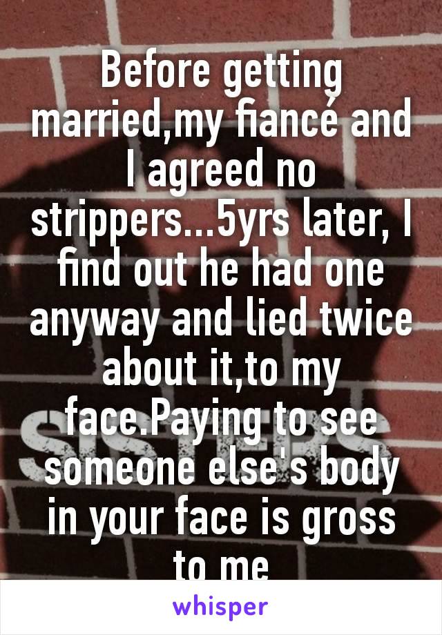 Before getting married,my fiancé and I agreed no strippers...5yrs later, I find out he had one anyway and lied twice about it,to my face.Paying to see someone else's body in your face is gross to me