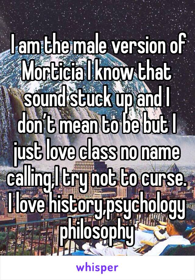  I am the male version of Morticia I know that sound stuck up and I don’t mean to be but I just love class no name calling,I try not to curse. I love history,psychology philosophy