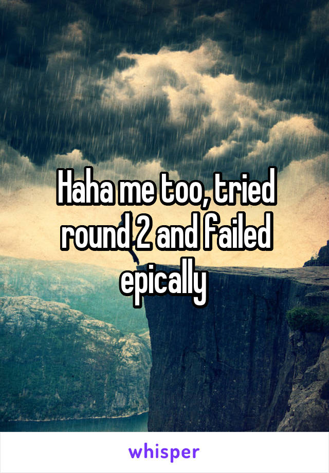 Haha me too, tried round 2 and failed epically 