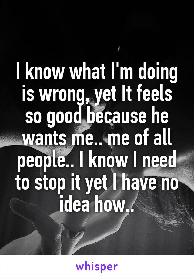 I know what I'm doing is wrong, yet It feels so good because he wants me.. me of all people.. I know I need to stop it yet I have no idea how..