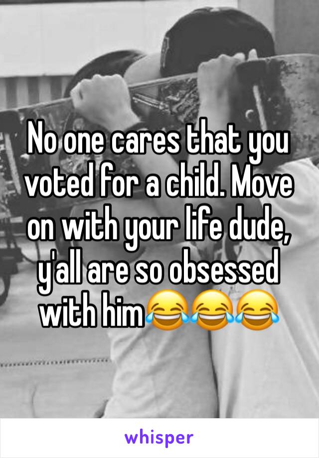 No one cares that you voted for a child. Move on with your life dude, y'all are so obsessed with him😂😂😂