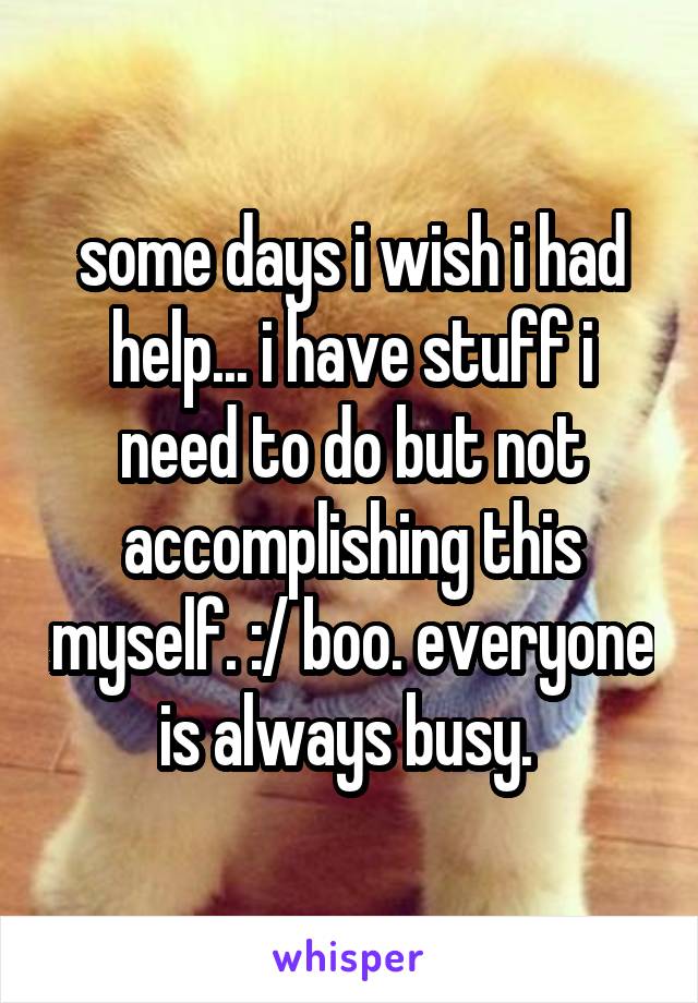 some days i wish i had help... i have stuff i need to do but not accomplishing this myself. :/ boo. everyone is always busy. 