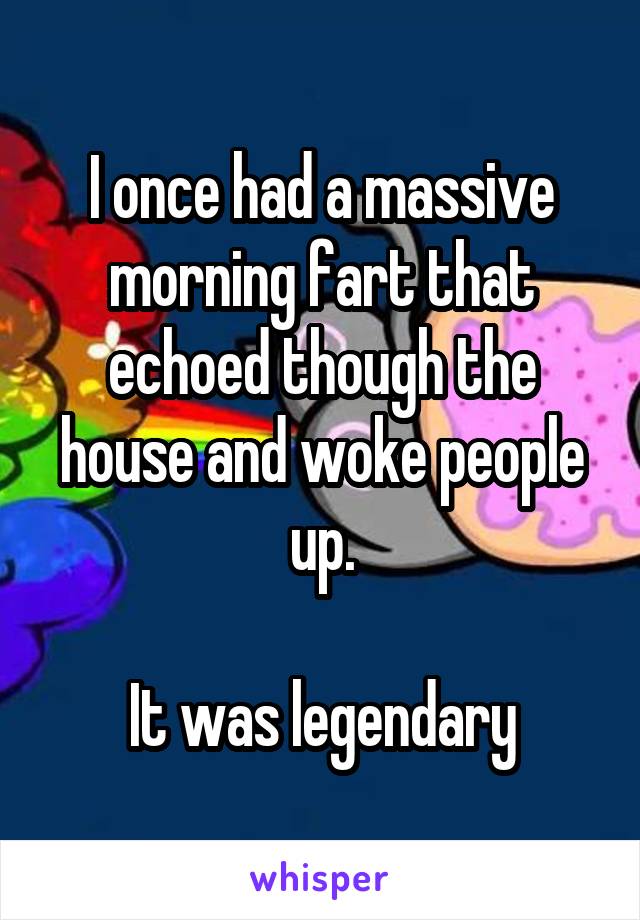 I once had a massive morning fart that echoed though the house and woke people up.

It was legendary