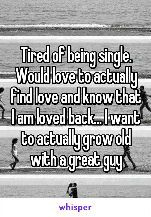 Tired of being single. Would love to actually find love and know that I am loved back... I want to actually grow old with a great guy