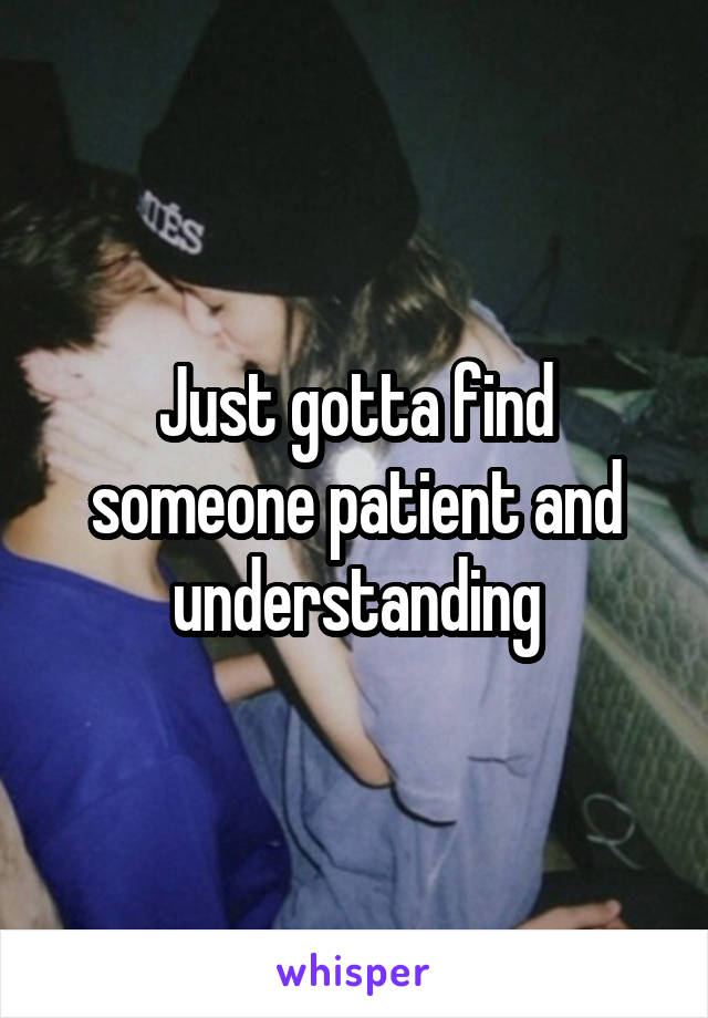 Just gotta find someone patient and understanding