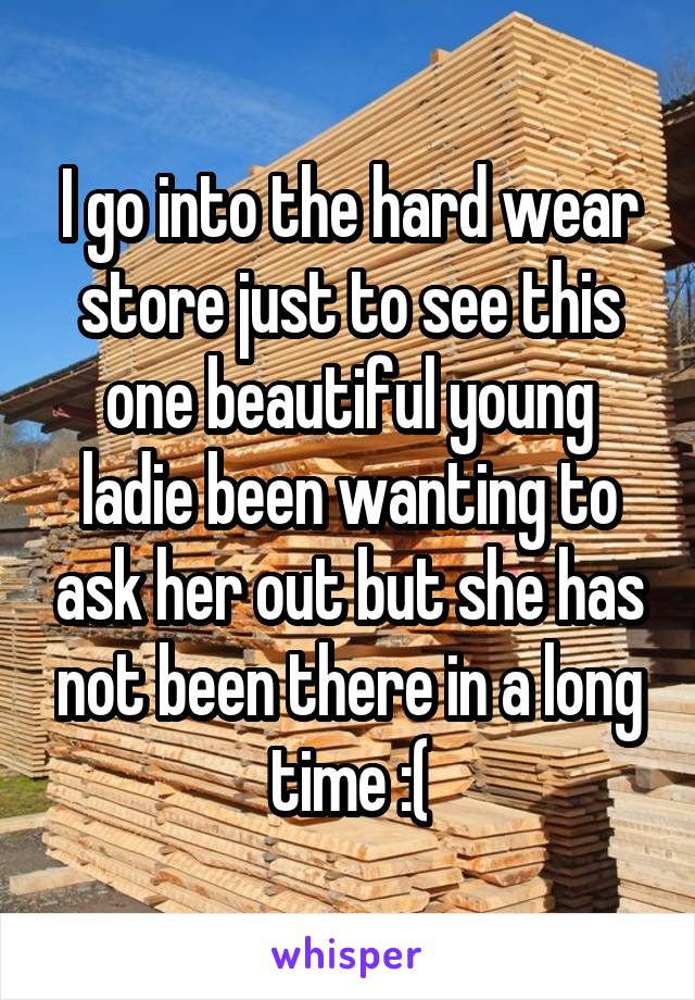 I go into the hard wear store just to see this one beautiful young ladie been wanting to ask her out but she has not been there in a long time :(