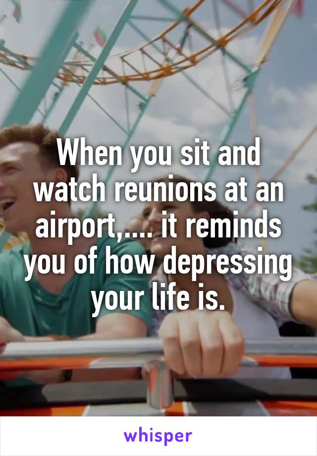 When you sit and watch reunions at an airport,.... it reminds you of how depressing your life is.