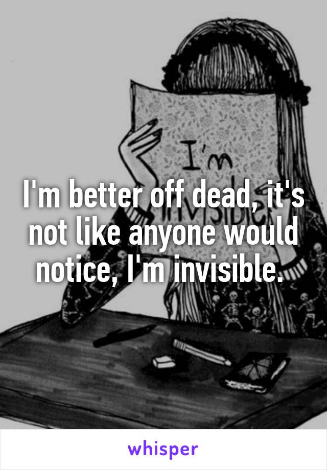 I'm better off dead, it's not like anyone would notice, I'm invisible. 