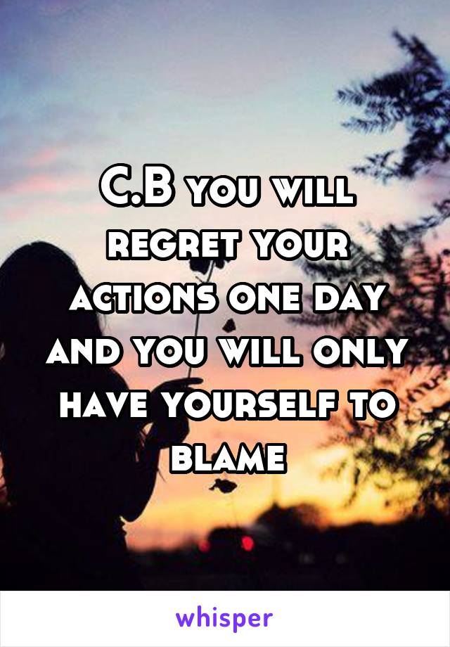 C.B you will regret your actions one day and you will only have yourself to blame