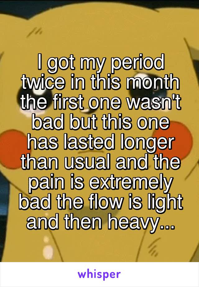 I got my period twice in this month the first one wasn't bad but this one has lasted longer than usual and the pain is extremely bad the flow is light and then heavy...