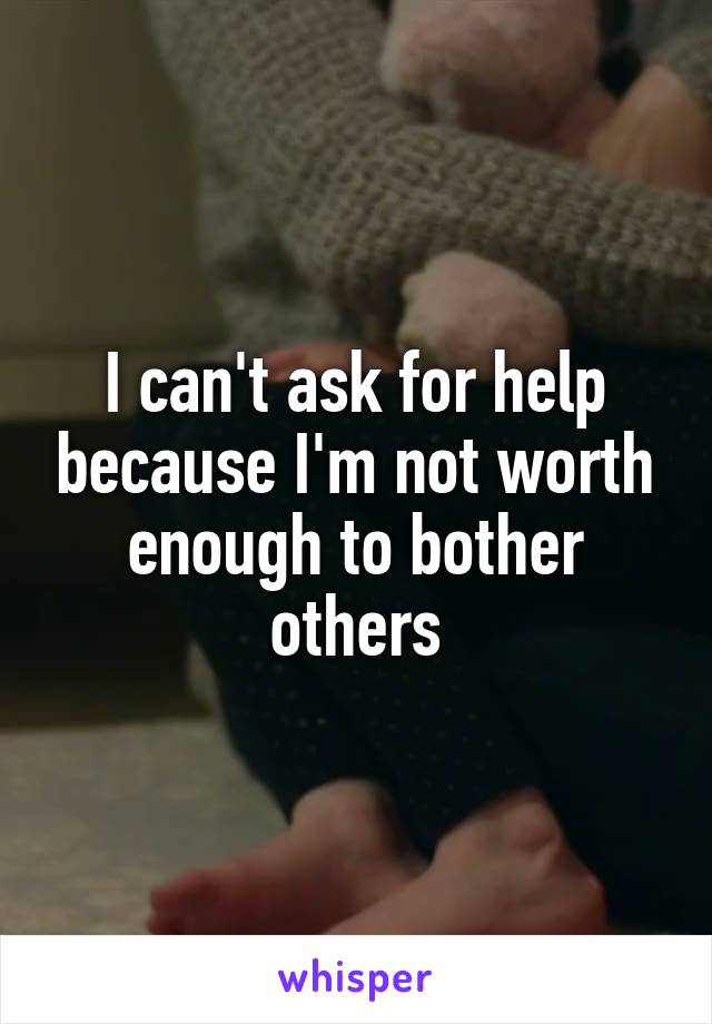 I can't ask for help because I'm not worth enough to bother others