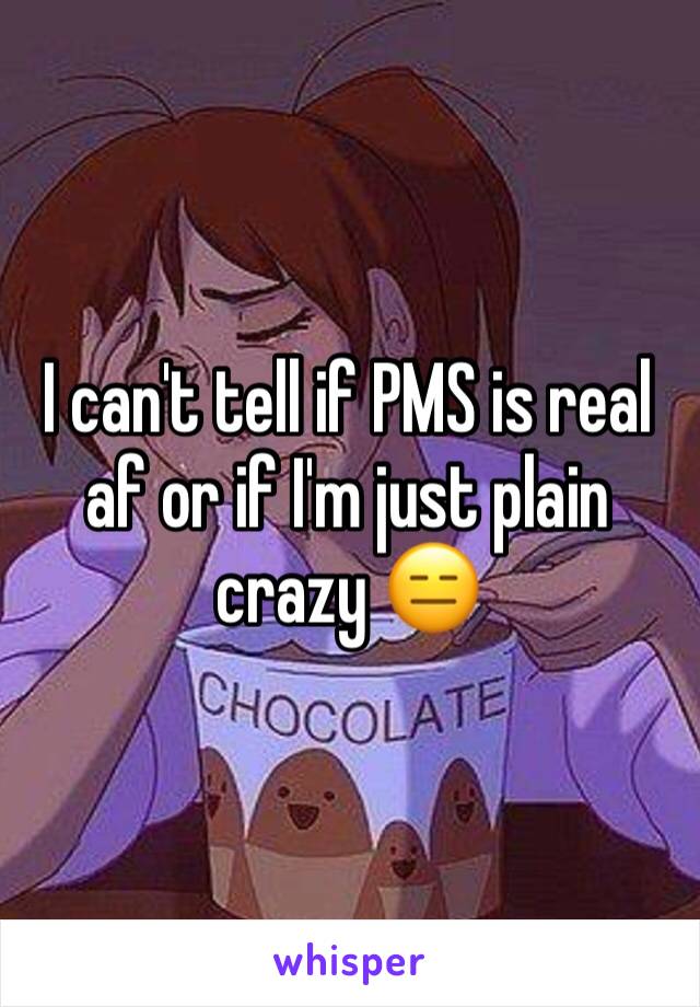 I can't tell if PMS is real af or if I'm just plain crazy 😑