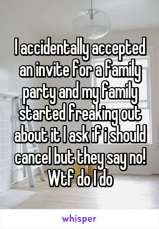 I accidentally accepted an invite for a family party and my family started freaking out about it I ask if i should cancel but they say no! Wtf do I do