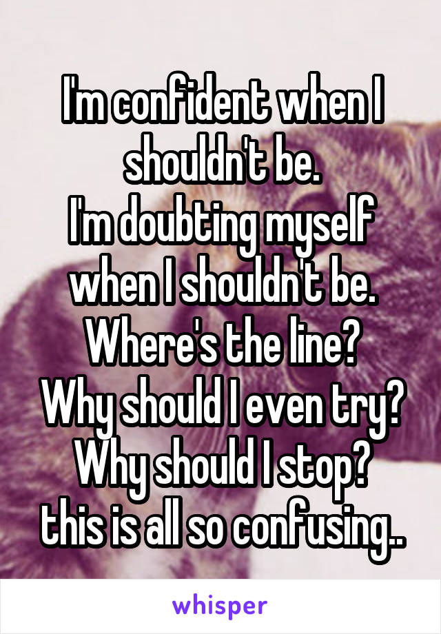 I'm confident when I shouldn't be.
I'm doubting myself when I shouldn't be.
Where's the line?
Why should I even try?
Why should I stop?
this is all so confusing..