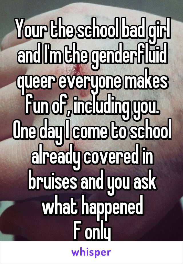 Your the school bad girl and I'm the genderfluid queer everyone makes fun of, including you. One day I come to school already covered in bruises and you ask what happened
F only