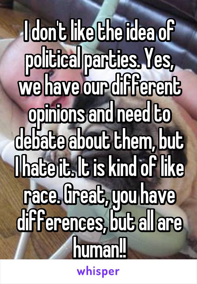 I don't like the idea of political parties. Yes, we have our different opinions and need to debate about them, but I hate it. It is kind of like race. Great, you have differences, but all are human!!