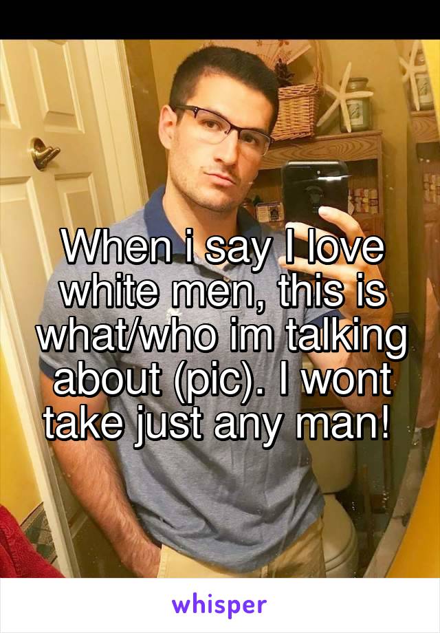 
When i say I love white men, this is what/who im talking about (pic). I wont take just any man! 