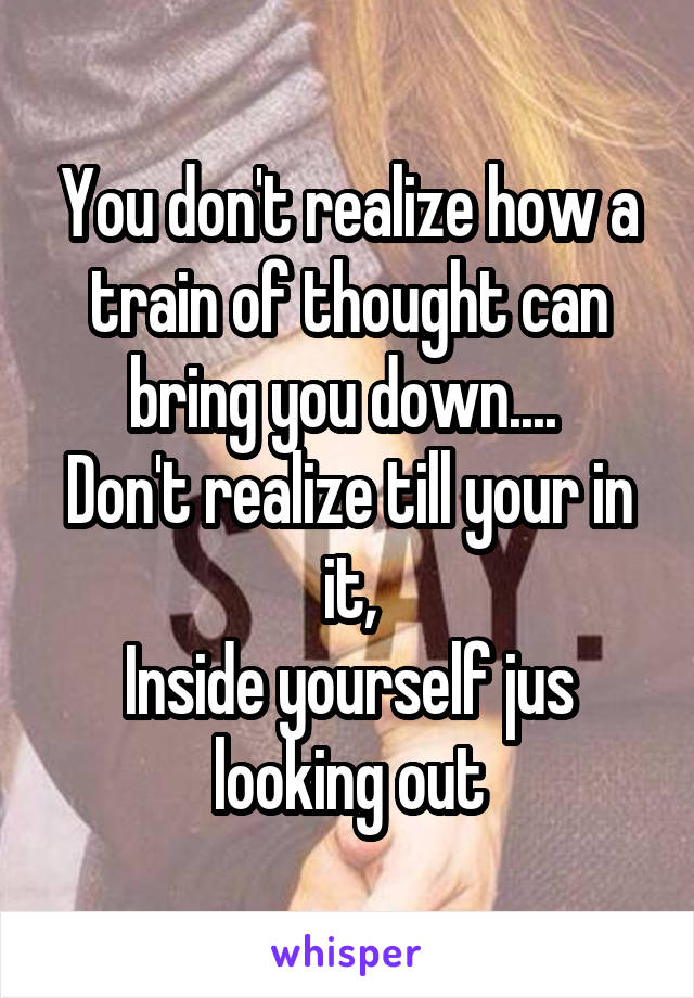 You don't realize how a train of thought can bring you down.... 
Don't realize till your in it,
Inside yourself jus looking out