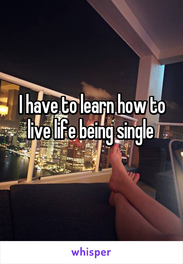 I have to learn how to live life being single 
