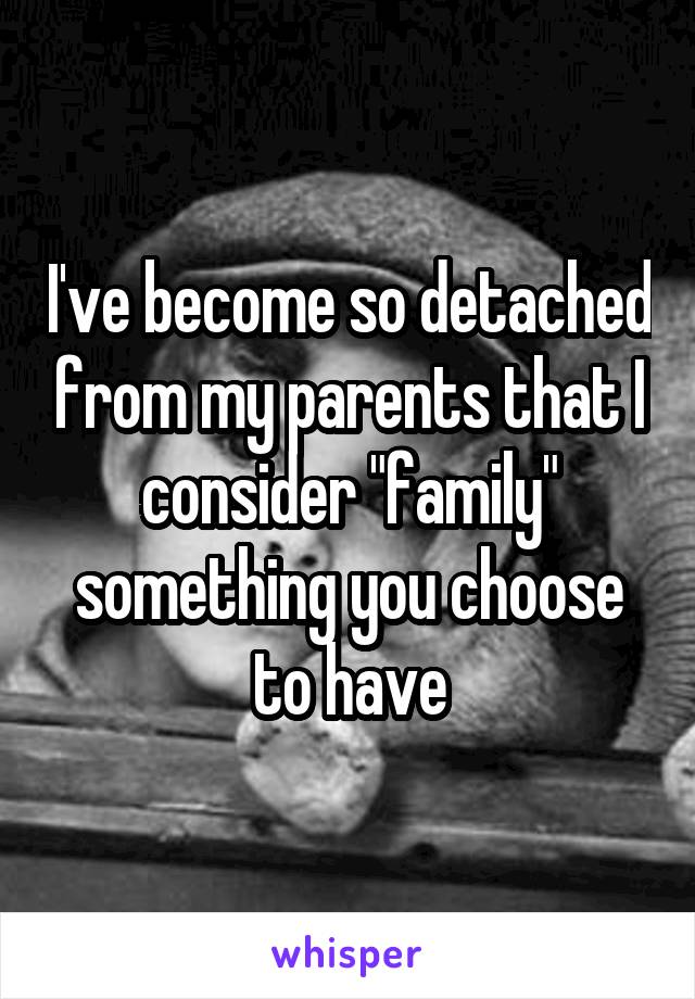 I've become so detached from my parents that I consider "family" something you choose to have