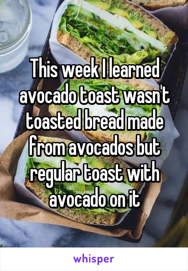 This week I learned avocado toast wasn't toasted bread made from avocados but regular toast with avocado on it