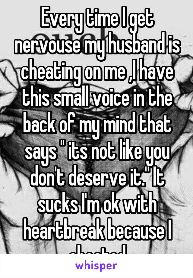 Every time I get nervouse my husband is cheating on me ,I have this small voice in the back of my mind that says " its not like you don't deserve it." It sucks I'm ok with heartbreak because I cheated