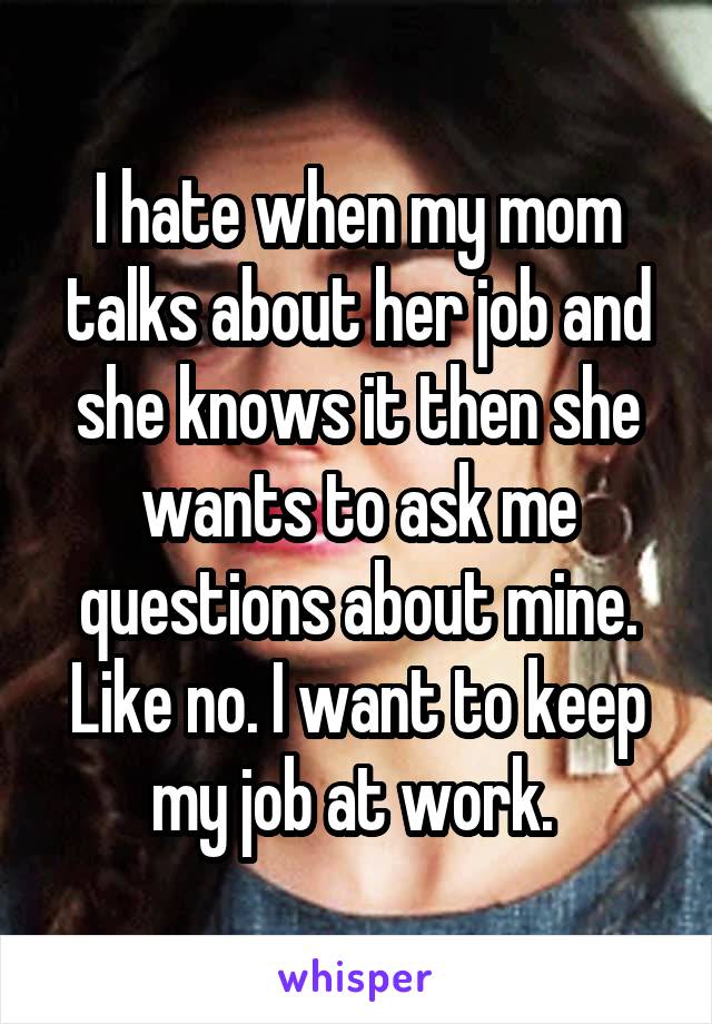 I hate when my mom talks about her job and she knows it then she wants to ask me questions about mine. Like no. I want to keep my job at work. 