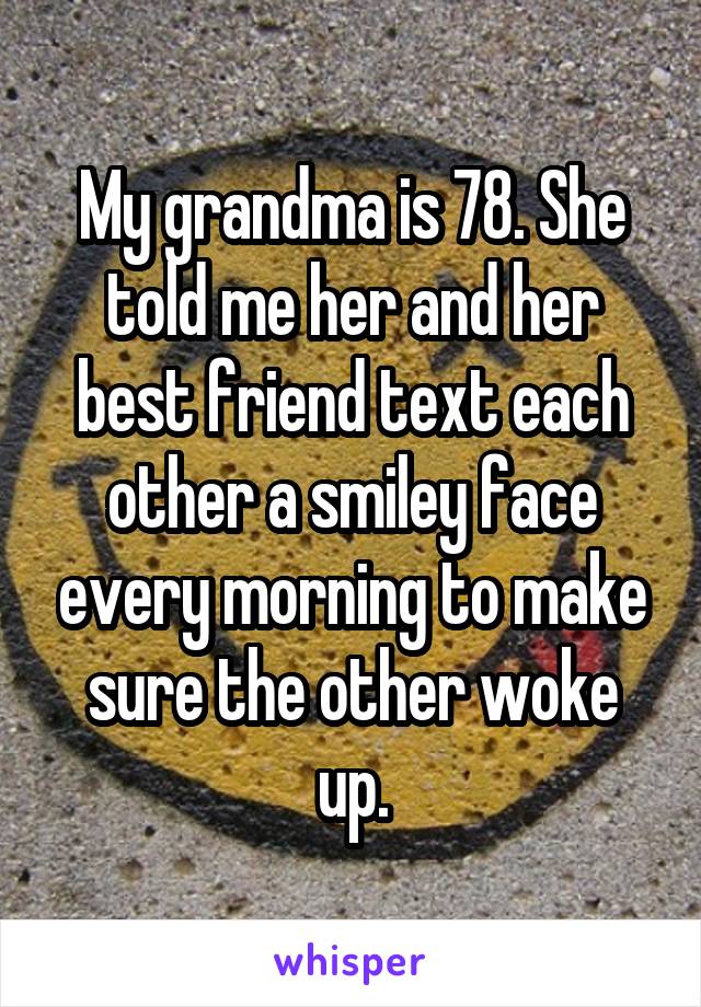 My grandma is 78. She told me her and her best friend text each other a smiley face every morning to make sure the other woke up.