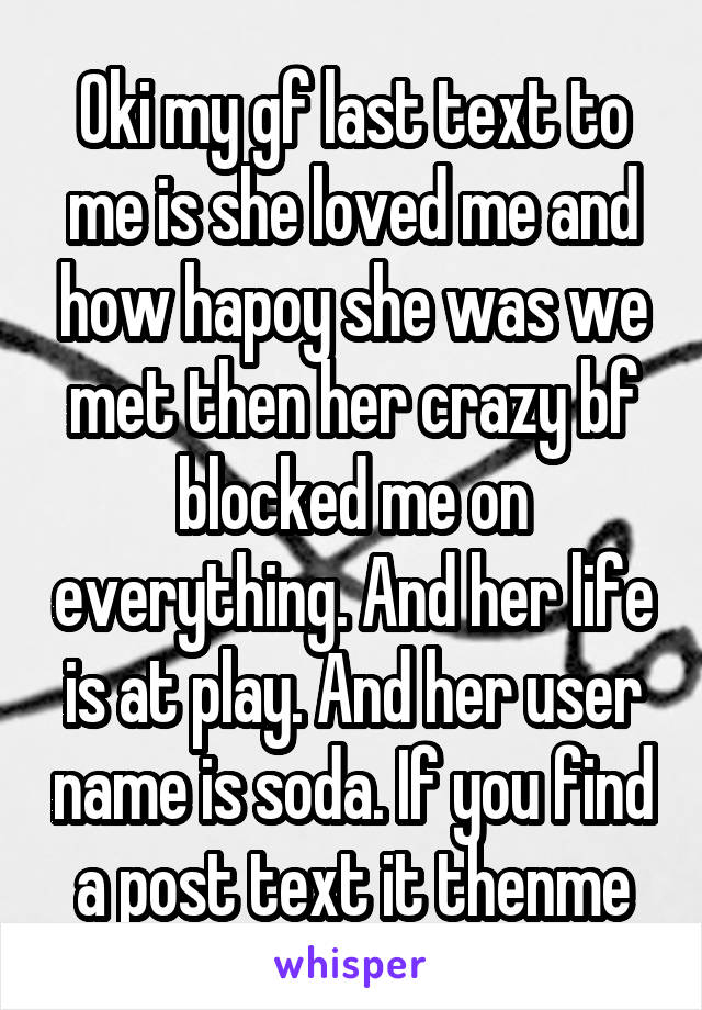 Oki my gf last text to me is she loved me and how hapoy she was we met then her crazy bf blocked me on everything. And her life is at play. And her user name is soda. If you find a post text it thenme