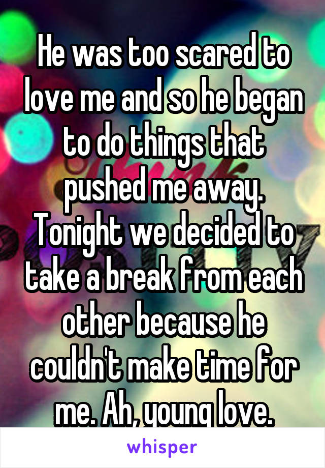 He was too scared to love me and so he began to do things that pushed me away. Tonight we decided to take a break from each other because he couldn't make time for me. Ah, young love.