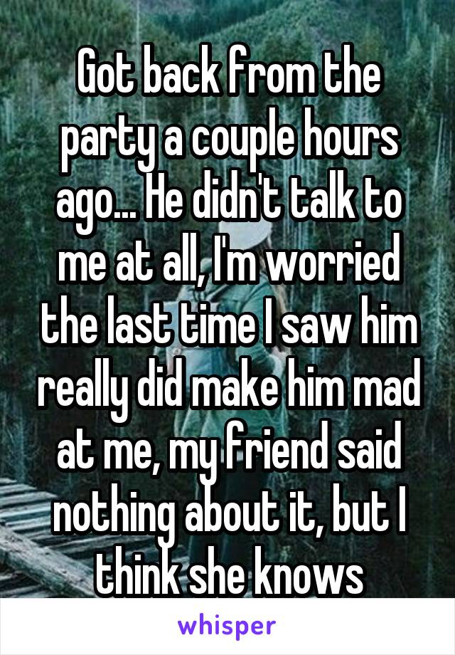 Got back from the party a couple hours ago... He didn't talk to me at all, I'm worried the last time I saw him really did make him mad at me, my friend said nothing about it, but I think she knows