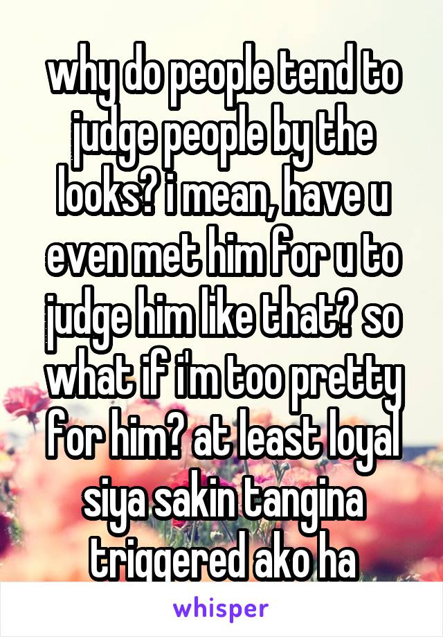 why do people tend to judge people by the looks? i mean, have u even met him for u to judge him like that? so what if i'm too pretty for him? at least loyal siya sakin tangina triggered ako ha