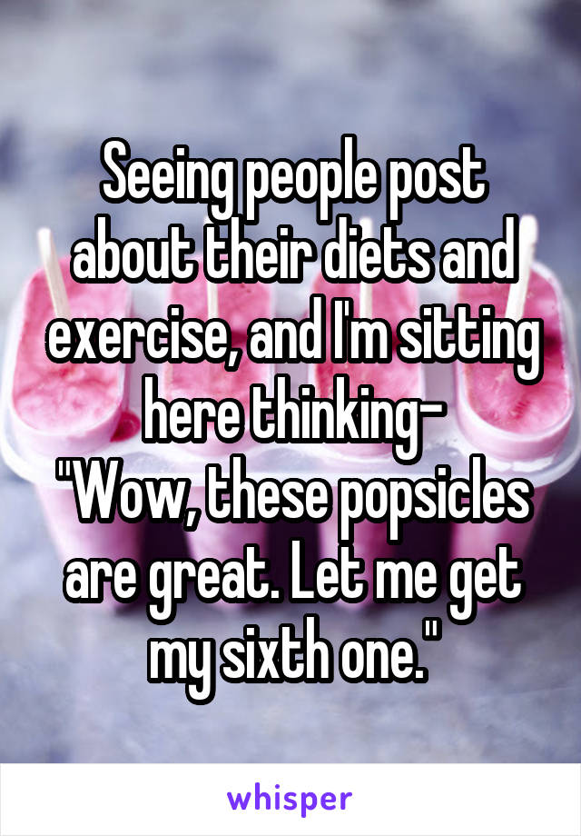 Seeing people post about their diets and exercise, and I'm sitting here thinking-
"Wow, these popsicles are great. Let me get my sixth one."