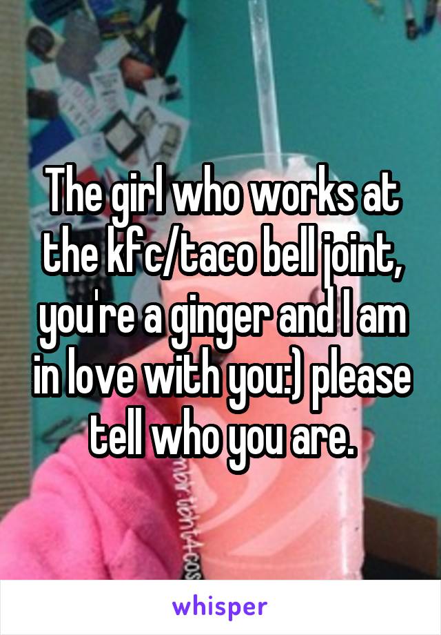 The girl who works at the kfc/taco bell joint, you're a ginger and I am in love with you:) please tell who you are.