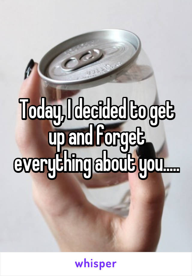 Today, I decided to get up and forget everything about you.....