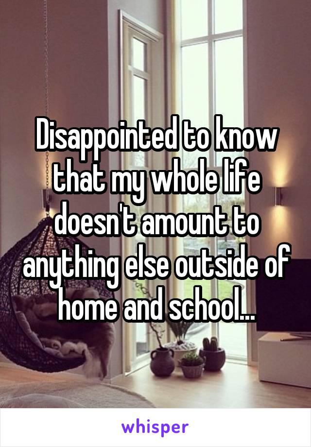 Disappointed to know that my whole life doesn't amount to anything else outside of home and school...