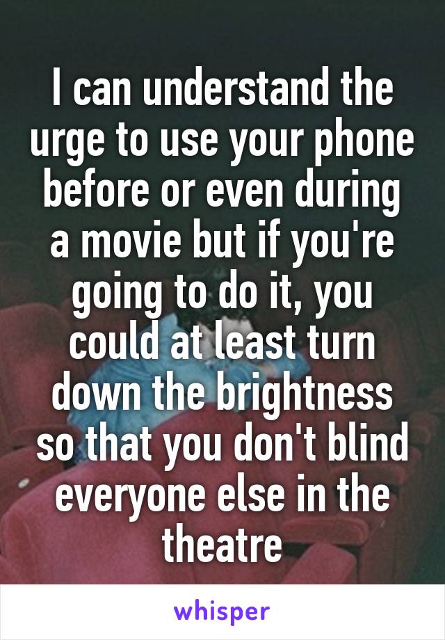 I can understand the urge to use your phone before or even during a movie but if you're going to do it, you could at least turn down the brightness so that you don't blind everyone else in the theatre