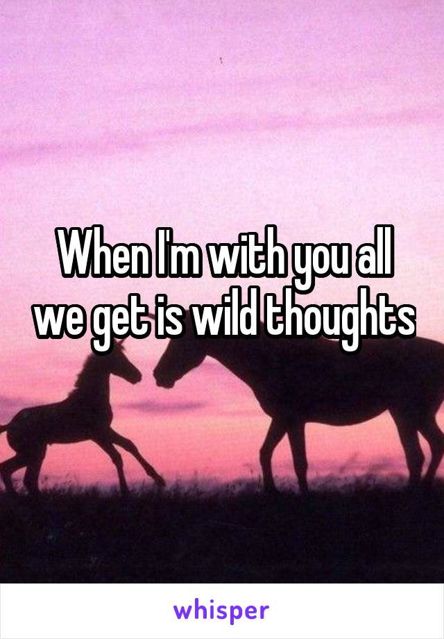 When I'm with you all we get is wild thoughts 