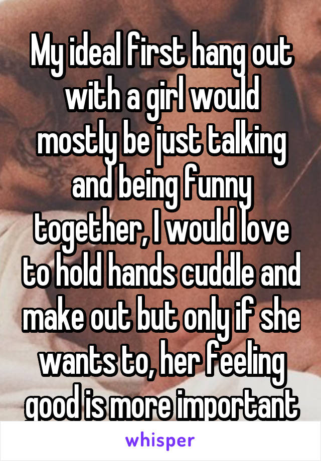 My ideal first hang out with a girl would mostly be just talking and being funny together, I would love to hold hands cuddle and make out but only if she wants to, her feeling good is more important