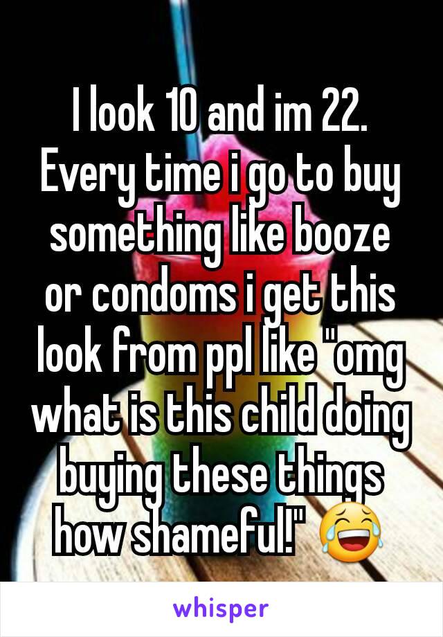 I look 10 and im 22. Every time i go to buy something like booze or condoms i get this look from ppl like "omg what is this child doing buying these things how shameful!" 😂