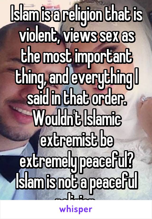 Islam is a religion that is violent, views sex as the most important thing, and everything I said in that order. Wouldn't Islamic extremist be extremely peaceful? Islam is not a peaceful religion 