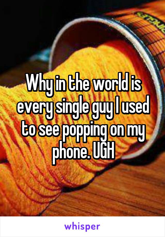 Why in the world is every single guy I used to see popping on my phone. UGH