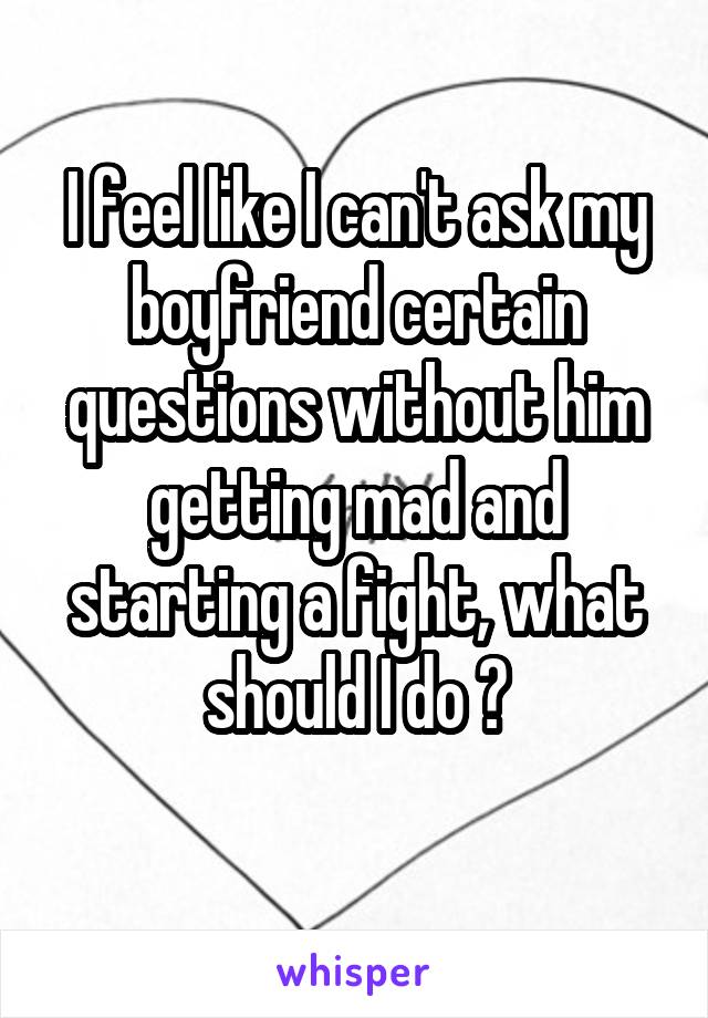 I feel like I can't ask my boyfriend certain questions without him getting mad and starting a fight, what should I do ?
