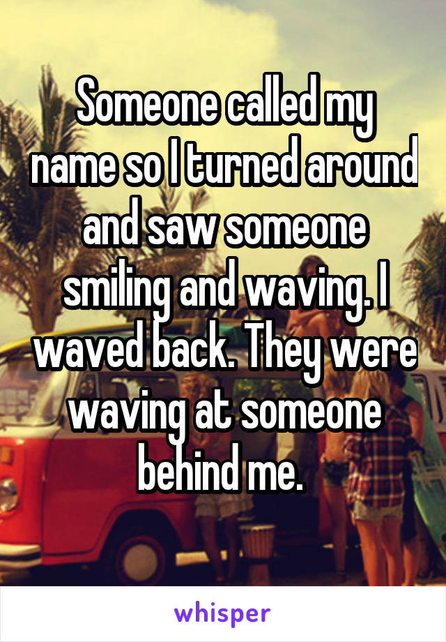 Someone called my name so I turned around and saw someone smiling and waving. I waved back. They were waving at someone behind me. 
