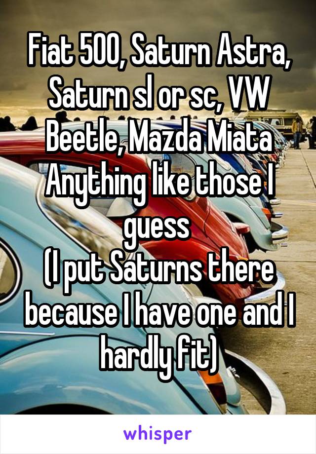 Fiat 500, Saturn Astra, Saturn sl or sc, VW Beetle, Mazda Miata
Anything like those I guess 
(I put Saturns there because I have one and I hardly fit)
