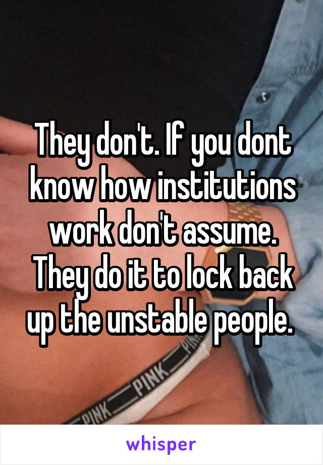 They don't. If you dont know how institutions work don't assume. They do it to lock back up the unstable people. 