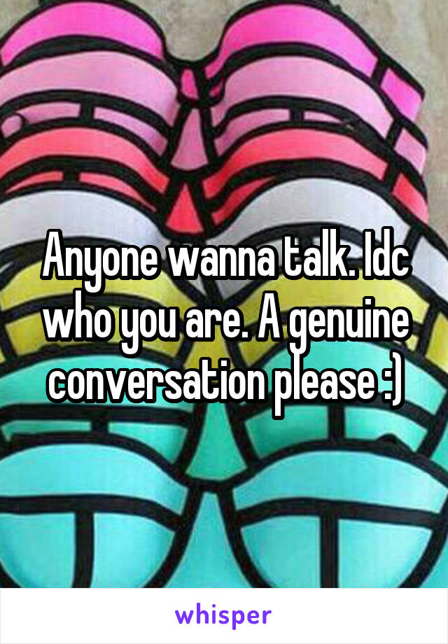 Anyone wanna talk. Idc who you are. A genuine conversation please :)